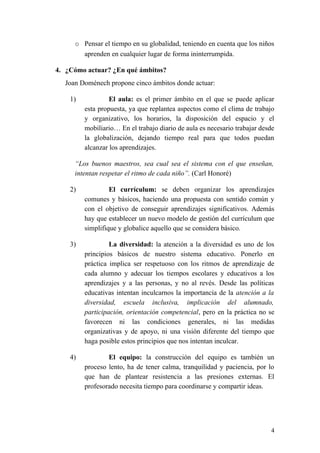 o Pensar el tiempo en su globalidad, teniendo en cuenta que los niños
aprenden en cualquier lugar de forma ininterrumpida.
4. ¿Cómo actuar? ¿En qué ámbitos?
Joan Doménech propone cinco ámbitos donde actuar:
1) El aula: es el primer ámbito en el que se puede aplicar
esta propuesta, ya que replantea aspectos como el clima de trabajo
y organizativo, los horarios, la disposición del espacio y el
mobiliario… En el trabajo diario de aula es necesario trabajar desde
la globalización, dejando tiempo real para que todos puedan
alcanzar los aprendizajes.
“Los buenos maestros, sea cual sea el sistema con el que enseñan,
intentan respetar el ritmo de cada niño”. (Carl Honoré)
2) El currículum: se deben organizar los aprendizajes
comunes y básicos, haciendo una propuesta con sentido común y
con el objetivo de conseguir aprendizajes significativos. Además
hay que establecer un nuevo modelo de gestión del currículum que
simplifique y globalice aquello que se considera básico.
3) La diversidad: la atención a la diversidad es uno de los
principios básicos de nuestro sistema educativo. Ponerlo en
práctica implica ser respetuoso con los ritmos de aprendizaje de
cada alumno y adecuar los tiempos escolares y educativos a los
aprendizajes y a las personas, y no al revés. Desde las políticas
educativas intentan inculcarnos la importancia de la atención a la
diversidad, escuela inclusiva, implicación del alumnado,
participación, orientación competencial, pero en la práctica no se
favorecen ni las condiciones generales, ni las medidas
organizativas y de apoyo, ni una visión diferente del tiempo que
haga posible estos principios que nos intentan inculcar.
4) El equipo: la construcción del equipo es también un
proceso lento, ha de tener calma, tranquilidad y paciencia, por lo
que han de plantear resistencia a las presiones externas. El
profesorado necesita tiempo para coordinarse y compartir ideas.
4
 