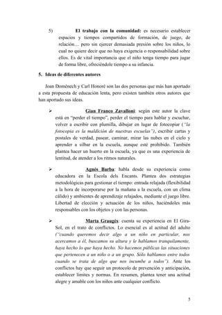 5) El trabajo con la comunidad: es necesario establecer
espacios y tiempos compartidos de formación, de juego, de
relación… pero sin ejercer demasiada presión sobre los niños, lo
cual no quiere decir que no haya exigencia o responsabilidad sobre
ellos. Es de vital importancia que el niño tenga tiempo para jugar
de forma libre, ofreciéndole tiempo a su infancia.
5. Ideas de diferentes autores
Joan Doménech y Carl Honoré son las dos personas que más han aportado
a esta propuesta de educación lenta, pero existen también otros autores que
han aportado sus ideas.
 Gian Franco Zavalloni: según este autor la clave
está en “perder el tiempo”, perder el tiempo para hablar y escuchar,
volver a escribir con plumilla, dibujar en lugar de fotocopiar (“la
fotocopia es la maldición de nuestras escuelas”), escribir cartas y
postales de verdad, pasear, caminar, mirar las nubes en el cielo y
aprender a silbar en la escuela, aunque esté prohibido. También
plantea hacer un huerto en la escuela, ya que es una experiencia de
lentitud, de atender a los ritmos naturales.
 Agnés Barba: habla desde su experiencia como
educadora en la Escola dels Encants. Plantea dos estrategias
metodológicas para gestionar el tiempo: entrada relajada (flexibilidad
a la hora de incorporarse por la mañana a la escuela, con un clima
cálido) y ambientes de aprendizaje relajados, mediante el juego libre.
Libertad de elección y actuación de los niños, haciéndoles más
responsables con los objetos y con las personas.
 Marta Graugés: cuenta su experiencia en El Gira-
Sol, en el trato de conflictos. Lo esencial es al actitud del adulto
(“cuando queremos decir algo a un niño en particular, nos
acercamos a él, buscamos su altura y le hablamos tranquilamente,
haya hecho lo que haya hecho. No hacemos públicas las situaciones
que pertenecen a un niño o a un grupo. Sólo hablamos entre todos
cuando se trata de algo que nos incumbe a todos”). Ante los
conflictos hay que seguir un protocolo de prevención y anticipación,
establecer límites y normas. En resumen, plantea tener una actitud
alegre y amable con los niños ante cualquier conflicto.
5
 