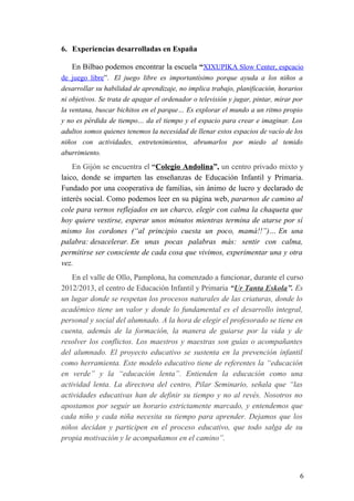 6. Experiencias desarrolladas en España
En Bilbao podemos encontrar la escuela “XIXUPIKA Slow Center, espcacio
de juego libre”. El juego libre es importantísimo porque ayuda a los niños a
desarrollar su habilidad de aprendizaje, no implica trabajo, planificación, horarios
ni objetivos. Se trata de apagar el ordenador o televisión y jugar, pintar, mirar por
la ventana, buscar bichitos en el parque… Es explorar el mundo a un ritmo propio
y no es pérdida de tiempo… da el tiempo y el espacio para crear e imaginar. Los
adultos somos quienes tenemos la necesidad de llenar estos espacios de vacío de los
niños con actividades, entretenimientos, abrumarlos por miedo al temido
aburrimiento.
En Gijón se encuentra el “Colegio Andolina”, un centro privado mixto y
laico, donde se imparten las enseñanzas de Educación Infantil y Primaria.
Fundado por una cooperativa de familias, sin ánimo de lucro y declarado de
interés social. Como podemos leer en su página web, pararnos de camino al
cole para vernos reflejados en un charco, elegir con calma la chaqueta que
hoy quiere vestirse, esperar unos minutos mientras termina de atarse por sí
mismo los cordones (“al principio cuesta un poco, mamá!!”)… En una
palabra: desacelerar. En unas pocas palabras más: sentir con calma,
permitirse ser consciente de cada cosa que vivimos, experimentar una y otra
vez.
En el valle de Ollo, Pamplona, ha comenzado a funcionar, durante el curso
2012/2013, el centro de Educación Infantil y Primaria “Ur Tanta Eskola”. Es
un lugar donde se respetan los procesos naturales de las criaturas, donde lo
académico tiene un valor y donde lo fundamental es el desarrollo integral,
personal y social del alumnado. A la hora de elegir el profesorado se tiene en
cuenta, además de la formación, la manera de guiarse por la vida y de
resolver los conflictos. Los maestros y maestras son guías o acompañantes
del alumnado. El proyecto educativo se sustenta en la prevención infantil
como herramienta. Este modelo educativo tiene de referentes la “educación
en verde” y la “educación lenta”. Entienden la educación como una
actividad lenta. La directora del centro, Pilar Seminario, señala que “las
actividades educativas han de definir su tiempo y no al revés. Nosotros no
apostamos por seguir un horario estrictamente marcado, y entendemos que
cada niño y cada niña necesita su tiempo para aprender. Dejamos que los
niños decidan y participen en el proceso educativo, que todo salga de su
propia motivación y le acompañamos en el camino”.
6
 