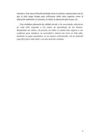 iniciativa. Esta nueva filosofía pretende mirar al entorno, interaccionar con él,
que el niño tenga tiempo para reflexionar sobre otros aspectos como la
educación ambiental, el consumo, la salud, la educación para la paz, etc.
Una verdadera educación de calidad atiende a las necesidades educativas
de cada niño responde a los ritmos de aprendizaje de los mismos.
Respetando sus ritmos, sin presión, los niños se sienten más seguros y con
confianza para satisfacer su curiosidad e interés tan vivos en todo niño,
mediante su juego espontáneo, en un espacio estructurado, con un material
específico para cada edad y con una atención continua.
8
 