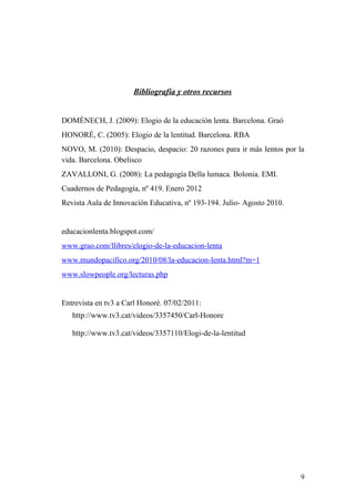 Bibliografía y otros recursos
DOMÈNECH, J. (2009): Elogio de la educación lenta. Barcelona. Graó
HONORÉ, C. (2005): Elogio de la lentitud. Barcelona. RBA
NOVO, M. (2010): Despacio, despacio: 20 razones para ir más lentos por la
vida. Barcelona. Obelisco
ZAVALLONI, G. (2008): La pedagogía Della lumaca. Bolonia. EMI.
Cuadernos de Pedagogía, nº 419. Enero 2012
Revista Aula de Innovación Educativa, nº 193-194. Julio- Agosto 2010.
educacionlenta.blogspot.com/
www.grao.com/llibres/elogio-de-la-educacion-lenta
www.mundopacifico.org/2010/08/la-educacion-lenta.html?m=1
www.slowpeople.org/lecturas.php
Entrevista en tv3 a Carl Honoré. 07/02/2011:
http://www.tv3.cat/videos/3357450/Carl-Honore
http://www.tv3.cat/videos/3357110/Elogi-de-la-lentitud
9
 