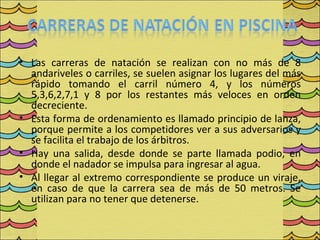 • Las carreras de natación se realizan con no más de 8
  andariveles o carriles, se suelen asignar los lugares del más
  rápido tomando el carril número 4, y los números
  5,3,6,2,7,1 y 8 por los restantes más veloces en orden
  decreciente.
• Esta forma de ordenamiento es llamado principio de lanza,
  porque permite a los competidores ver a sus adversarios y
  se facilita el trabajo de los árbitros.
• Hay una salida, desde donde se parte llamada podio, en
  donde el nadador se impulsa para ingresar al agua.
• Al llegar al extremo correspondiente se produce un viraje,
  en caso de que la carrera sea de más de 50 metros. Se
  utilizan para no tener que detenerse.
 