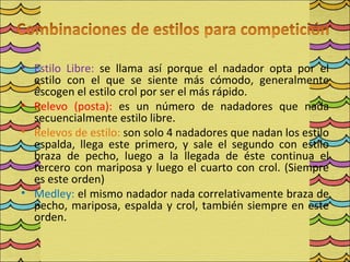 • Estilo Libre: se llama así porque el nadador opta por el
  estilo con el que se siente más cómodo, generalmente
  escogen el estilo crol por ser el más rápido.
• Relevo (posta): es un número de nadadores que nada
  secuencialmente estilo libre.
• Relevos de estilo: son solo 4 nadadores que nadan los estilo
  espalda, llega este primero, y sale el segundo con estilo
  braza de pecho, luego a la llegada de éste continua el
  tercero con mariposa y luego el cuarto con crol. (Siempre
  es este orden)
• Medley: el mismo nadador nada correlativamente braza de
  pecho, mariposa, espalda y crol, también siempre en este
  orden.
 