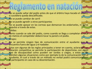 •   No se puede saltar del podio antes de que el árbitro haya tocado el silbato,
    si sucediera queda descalificado.
•   No se puede cambiar de carril
•   No se puede agredir a otros participantes
•   No se puede apoyar en las correas que demarcan los andariveles, ni darse
    impulso a través de estas.
•   Salidas:
•   Tanto cuando se sale del podio, como cuando se llega a completar el total
    de metros el competidor deberá tocar la pared o el podio.
•   Virajes:
•   No se permite ningún tipo de comunicación entre el ayudante que se
    encuentra fuera del agua y el nadador.
•   Estas son algunas de las reglas principales a tener en cuenta, aclaración: en
    natación competitiva se permite la participación de deportistas con algún
    tipo de discapacidad como pueden ser sordos o ciegos, a estos se les
    admiten algunas situaciones como por ejemplo la de la comunicación con el
    ayudante, el cual a través de un método no verbal podrá comunicarse con
    el participante en caso de su desorientación.
 