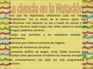 • Para que los deportistas obtuvieran cada vez mejores
  rendimientos, fue la mano de la ciencia quien logró
  perfeccionar este deporte, ya sea a través de nuevas y más
  precisas técnicas hasta trajes más útiles contra la resistencia
  del agua, podemos nombrar:
• Espejos que permiten a los nadadores estudiar sus
  movimientos
• Máscaras que miden el consumo de oxigeno
• Pruebas de resistencia con pesas
• Constantes análisis de sangre, orina, tejido muscular para
  estudiar cómo aprovechar al máximo las reservas energéticas.
• Los entrenamientos son cada vez más programados y
  estrictos.
 