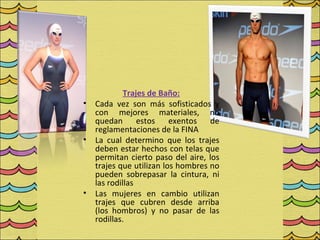Trajes de Baño:
•   Cada vez son más sofisticados y
    con mejores materiales, no
    quedan       estos exentos de
    reglamentaciones de la FINA
•   La cual determino que los trajes
    deben estar hechos con telas que
    permitan cierto paso del aire, los
    trajes que utilizan los hombres no
    pueden sobrepasar la cintura, ni
    las rodillas
•   Las mujeres en cambio utilizan
    trajes que cubren desde arriba
    (los hombros) y no pasar de las
    rodillas.
 