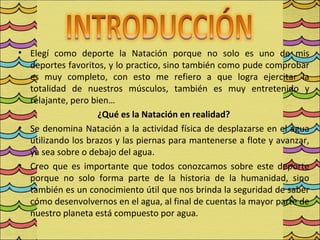 • Elegí como deporte la Natación porque no solo es uno de mis
  deportes favoritos, y lo practico, sino también como pude comprobar
  es muy completo, con esto me refiero a que logra ejercitar la
  totalidad de nuestros músculos, también es muy entretenido y
  relajante, pero bien…
                    ¿Qué es la Natación en realidad?
• Se denomina Natación a la actividad física de desplazarse en el agua
  utilizando los brazos y las piernas para mantenerse a flote y avanzar,
  ya sea sobre o debajo del agua.
• Creo que es importante que todos conozcamos sobre este deporte
  porque no solo forma parte de la historia de la humanidad, sino
  también es un conocimiento útil que nos brinda la seguridad de saber
  cómo desenvolvernos en el agua, al final de cuentas la mayor parte de
  nuestro planeta está compuesto por agua.
 