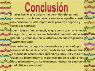 • El haber hecho este trabajo me permitió reforzar mis
  conocimientos sobre natación y remarcar aquellas cuestiones
  que considero de vital importancia para este deporte y
  quienes lo practican.
• Saber nadar es fundamental, ya que consiste en una medida
  de seguridad, creo yo es una habilidad que todos deberíamos
  aprender, y como dije en la introducción nuestro planeta es
  mayormente agua.
• La natación es un deporte que puede ser practicado por
  personas de todas las edades, desde bebes hasta ancianos, es
  un espacio de recreación y aprendizaje muy útil y eficiente,
  relajante y reconfortante, es por eso que se lo debe practicar
  adecuadamente y con los elementos necesarios para un mejor
  estado físico y emocional.
 