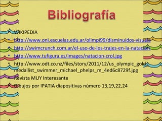 • WIKIPEDIA
• http://www.oni.escuelas.edu.ar/olimpi99/disminuidos-visuales/reg
• http://swimcrunch.com.ar/el-uso-de-los-trajes-en-la-natacion-de-al
• http://www.tufigura.es/images/natacion-crol.jpg
• http://www.odt.co.nz/files/story/2011/12/us_olympic_gold_
  medallist_swimmer_michael_phelps_m_4ed6c8729f.jpg
• Revista MUY Interesante
• Dibujos por IPATIA diapositivas número 13,19,22,24
 