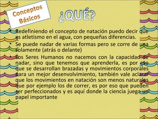 • Redefiniendo el concepto de natación puedo decir que
  es atletismo en el agua, con pequeñas diferencias.
• Se puede nadar de varias formas pero se corre de una
  solamente (atrás o delante)
• Los Seres Humanos no nacemos con la capacidad de
  nadar, sino que tenemos que aprenderla, es por eso
  que se desarrollan brazadas y movimientos corporales
  para un mejor desenvolvimiento, también vale aclarar
  que los movimientos en natación son menos naturales
  que por ejemplo los de correr, es por eso que pueden
  ser perfeccionados y es aquí donde la ciencia juega un
  papel importante
 