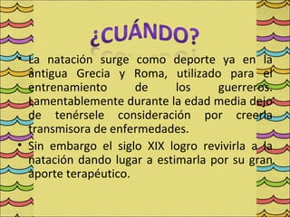 • La natación surge como deporte ya en la
  antigua Grecia y Roma, utilizado para el
  entrenamiento       de     los    guerreros.
  Lamentablemente durante la edad media dejo
  de tenérsele consideración por creerla
  transmisora de enfermedades.
• Sin embargo el siglo XIX logro revivirla a la
  natación dando lugar a estimarla por su gran
  aporte terapéutico.
 