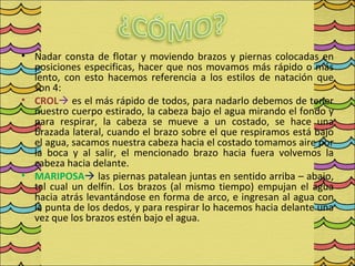 • Nadar consta de flotar y moviendo brazos y piernas colocadas en
  posiciones especificas, hacer que nos movamos más rápido o más
  lento, con esto hacemos referencia a los estilos de natación que
  son 4:
• CROL es el más rápido de todos, para nadarlo debemos de tener
  nuestro cuerpo estirado, la cabeza bajo el agua mirando el fondo y
  para respirar, la cabeza se mueve a un costado, se hace una
  brazada lateral, cuando el brazo sobre el que respiramos está bajo
  el agua, sacamos nuestra cabeza hacia el costado tomamos aire por
  la boca y al salir, el mencionado brazo hacia fuera volvemos la
  cabeza hacia delante.
• MARIPOSA las piernas patalean juntas en sentido arriba – abajo,
  tal cual un delfín. Los brazos (al mismo tiempo) empujan el agua
  hacia atrás levantándose en forma de arco, e ingresan al agua con
  la punta de los dedos, y para respirar lo hacemos hacia delante una
  vez que los brazos estén bajo el agua.
 