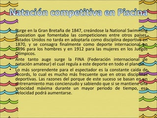 • Surge en la Gran Bretaña de 1847, creándose la National Swimming
  Asosiation que fomentaba las competiciones entre otros países,
  Estados Unidos no tarda en adoptarla como disciplina deportiva en
  1870, y se consagra finalmente como deporte internacional en
  1896 para los hombres y en 1912 para las mujeres en los Juegos
  Olímpicos.
• Ante tanto auge surge la FINA (Federación internacional de
  natación amateur) el cual regula a este deporte en todo el planeta.
• Lo más sorprendente para el espectador es la constante caída de
  records, lo cual es mucho más frecuente que en otras disciplinas
  deportivas. Las razones del porque de este suceso se basan en un
  entrenamiento mas concienzudo y sabiendo que si se mantiene una
  velocidad máxima durante un mayor periodo de tiempo, esa
  velocidad podrá aumentarse.
 