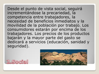 Desde el punto de vista social, seguirá
incrementándose la precariedad, la
competencia entre trabajadores, la
necesidad de beneficios inmediatos y la
movilidad de la población por trabajo. Los
consumidores estarán por encima de los
trabajadores. Los precios de los productos
bajarán y la mayor parte del gasto se
dedicará a servicios (educación, sanidad y
seguridad).
 