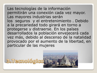 Las tecnologías de la información
permitirán una conexión cada vez mayor.
Las mayores industrias serán
los seguros y el entretenimiento . Debido
a la precariedad todo girará en torno a
protegerse y distraerse. En los países
desarrollados la población envejecerá cada
vez más, debido al descenso de la natalidad
provocado por el aumento de la libertad, en
particular de las mujeres
 
