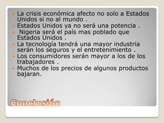  La crisis económica afecto no solo a Estados
Unidos si no al mundo .
 Estados Unidos ya no será una potencia .
 Nigeria será el país mas poblado que
Estados Unidos .
 La tecnología tendrá una mayor industria
serán los seguros y el entretenimiento .
 Los consumidores serán mayor a los de los
trabajadores .
 Muchos de los precios de algunos productos
bajaran.
 