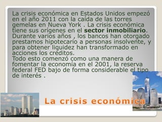 La crisis económica en Estados Unidos empezó
en el año 2011 con la caída de las torres
gemelas en Nueva York . La crisis económica
tiene sus orígenes en el sector inmobiliario.
Durante varios años , los bancos han otorgado
prestamos hipotecario a personas insolvente, y
para obtener liquidez han transformado en
acciones los créditos.
Todo esto comenzó como una manera de
fomentar la economía en el 2001, la reserva
federal FED bajo de forma considerable el tipo
de interés .
 