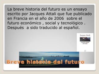 La breve historia del futuro es un ensayo
escrito por Jacques Attali que fue publicado
en Francia en el año de 2006 sobre el
futuro económico , social y tecnológico .
Después a sido traducido al español.
 