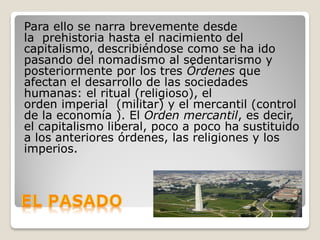 Para ello se narra brevemente desde
la prehistoria hasta el nacimiento del
capitalismo, describiéndose como se ha ido
pasando del nomadismo al sedentarismo y
posteriormente por los tres Órdenes que
afectan el desarrollo de las sociedades
humanas: el ritual (religioso), el
orden imperial (militar) y el mercantil (control
de la economía ). El Orden mercantil, es decir,
el capitalismo liberal, poco a poco ha sustituido
a los anteriores órdenes, las religiones y los
imperios.
 