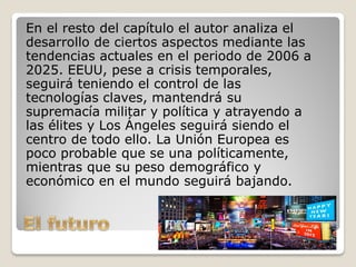 En el resto del capítulo el autor analiza el
desarrollo de ciertos aspectos mediante las
tendencias actuales en el periodo de 2006 a
2025. EEUU, pese a crisis temporales,
seguirá teniendo el control de las
tecnologías claves, mantendrá su
supremacía militar y política y atrayendo a
las élites y Los Ángeles seguirá siendo el
centro de todo ello. La Unión Europea es
poco probable que se una políticamente,
mientras que su peso demográfico y
económico en el mundo seguirá bajando.
 