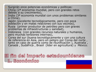  Surgirán once potencias económicas y políticas:
 China (2ª economía mundial, pero con grandes retos
debido a su crecimiento),
 India (3ª economía mundial con unos problemas similares
a China),
 Japón (excelente tecnológicamente, pero con poca
población y en malas relaciones con sus vecinos),
 Rusia (primer productor de petróleo pero con graves
problemas de infraestructuras y sanidad),
 Indonesia (con grandes recursos naturales y humanos,
pero muchas tensiones internas),
 Corea del sur (buena tecnológicamente y con una cultura
de referencia en Asia, pero en peligro por Corea del norte ,
tanto en caso de guerra como de reunificación ), Australia ,
Canadá , Sudáfrica , Brasil (líder en agricultura) y México.
 