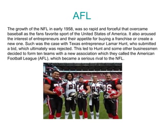 AFL
The growth of the NFL in early 1958, was so rapid and forceful that overcame
baseball as the fans favorite sport of the United States of America. It also aroused
the interest of entrepreneurs and their appetite for buying a franchise or create a
new one. Such was the case with Texas entrepreneur Lamar Hunt, who submitted
a bid, which ultimately was rejected. This led to Hunt and some other businessmen
decided to form ten teams with a new association which they called the American
Football League (AFL), which became a serious rival to the NFL.
 
