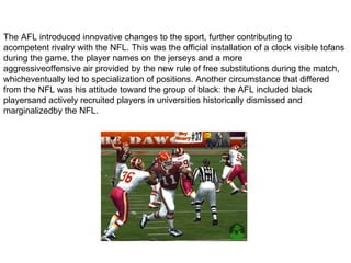 The AFL introduced innovative changes to the sport, further contributing to
acompetent rivalry with the NFL. This was the official installation of a clock visible tofans
during the game, the player names on the jerseys and a more
aggressiveoffensive air provided by the new rule of free substitutions during the match,
whicheventually led to specialization of positions. Another circumstance that differed
from the NFL was his attitude toward the group of black: the AFL included black
playersand actively recruited players in universities historically dismissed and
marginalizedby the NFL.
 