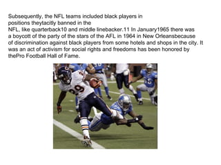 Subsequently, the NFL teams included black players in
positions theytacitly banned in the
NFL, like quarterback10 and middle linebacker.11 In January1965 there was
a boycott of the party of the stars of the AFL in 1964 in New Orleansbecause
of discrimination against black players from some hotels and shops in the city. It
was an act of activism for social rights and freedoms has been honored by
thePro Football Hall of Fame.
 