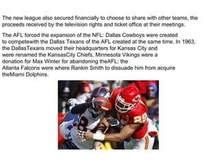 The new league also secured financially to choose to share with other teams, the
proceeds received by the television rights and ticket office at their meetings.
The AFL forced the expansion of the NFL: Dallas Cowboys were created
to competewith the Dallas Texans of the AFL created at the same time. In 1963,
the DallasTexans moved their headquarters for Kansas City and
were renamed the KansasCity Chiefs, Minnesota Vikings were a
donation for Max Winter for abandoning theAFL; the
Atlanta Falcons were where Rankin Smith to dissuade him from acquire
theMiami Dolphins.
 