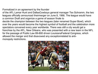 Formalized in an agreement by the founder
of the AFL Lamar Hunt and DallasCowboys general manager Tex Schramm, the two
leagues officially announced theirmerger on June 8, 1966. The league would have
a common Draft and organize a game of season finale to
decide the champion between the two leagues (later renamed Super Bowl), which
over the years would become the highest symbol of football and the celebration more
spectators convened every year worldwide. There was still a city would get a
franchise by the AFL, New Orleans, who was presented with a new team in the NFL
for the passage of Public Law 89-800 driven LouisianaFederal Congress, which
allowed the merger and that disavowed any exceptionrelated to anti-
monopoly restrictions.
 