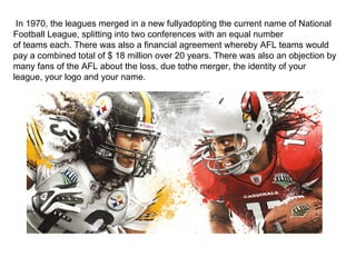 In 1970, the leagues merged in a new fullyadopting the current name of National
Football League, splitting into two conferences with an equal number
of teams each. There was also a financial agreement whereby AFL teams would
pay a combined total of $ 18 million over 20 years. There was also an objection by
many fans of the AFL about the loss, due tothe merger, the identity of your
league, your logo and your name.
 