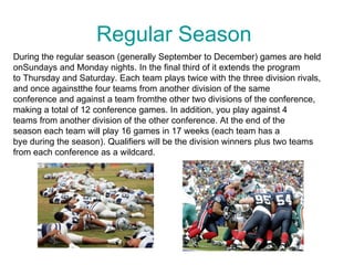 Regular Season
During the regular season (generally September to December) games are held
onSundays and Monday nights. In the final third of it extends the program
to Thursday and Saturday. Each team plays twice with the three division rivals,
and once againstthe four teams from another division of the same
conference and against a team fromthe other two divisions of the conference,
making a total of 12 conference games. In addition, you play against 4
teams from another division of the other conference. At the end of the
season each team will play 16 games in 17 weeks (each team has a
bye during the season). Qualifiers will be the division winners plus two teams
from each conference as a wildcard.
 