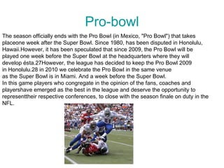 Pro-bowl
The season officially ends with the Pro Bowl (in Mexico, "Pro Bowl") that takes
placeone week after the Super Bowl. Since 1980, has been disputed in Honolulu,
Hawaii.However, it has been speculated that since 2009, the Pro Bowl will be
played one week before the Super Bowl at the headquarters where they will
develop ésta.27However, the league has decided to keep the Pro Bowl 2009
in Honolulu.28 in 2010 we celebrate the Pro Bowl in the same venue
as the Super Bowl is in Miami. And a week before the Super Bowl.
In this game players who congregate in the opinion of the fans, coaches and
playershave emerged as the best in the league and deserve the opportunity to
representtheir respective conferences, to close with the season finale on duty in the
NFL.
 