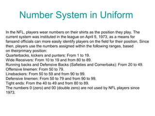 Number System in Uniform
In the NFL, players wear numbers on their shirts as the position they play. The
current system was instituted in the league on April 5, 1973, as a means for
fansand officials can more easily identify players on the field for their position. Since
then, players use the numbers assigned within the following ranges, based
on theirprimary position:
Quarterbacks, kickers and punters: From 1 to 19.
Wide Receivers: From 10 to 19 and from 80 to 89.
Running backs and Defensive Backs (Safieties and Cornerbaks): From 20 to 49.
Offensive linemen: From 50 to 79.
Linebackers: From 50 to 59 and from 90 to 99.
Defensive linemen: From 50 to 79 and from 90 to 99.
Tight ends: From the 40 to 49 and from 80 to 89.
The numbers 0 (zero) and 00 (double zero) are not used by NFL players since
1973.
 