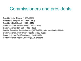 Commissioners and presidents
President Jim Thorpe (1920-1921)
President Joseph Carr (1921-1939)
President Carl Storck (1939-1941)
Commissioner Elmer Layden (1941-1946)
Commissioner Bert Bell (1946-1959)
Interim President Austin Gunsel (1959-1960, after the death of Bell)
Commissioner Alvin "Pete" Rozelle (1960-1989)
Commissioner Paul Tagliabue (1989-2006)
Commissioner Roger Goodell (2006-present)
 