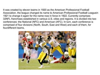 It was created by eleven teams in 1920 as the American Professional Football
Association, the league changed its name to American Professional Football Leaguein
1921 to change it again for the name now in force in 1922. Currently comprises
32NFL franchises established in various U.S. cities and regions. It is divided into two
conferences: the National (NFC) and American (AFC). In turn, each conference is
comprised of four divisions (North, South, East and West) and each of them, for
fourdifferent teams.
 