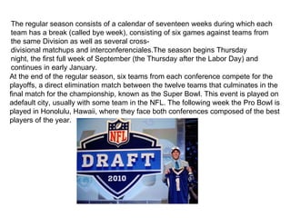 The regular season consists of a calendar of seventeen weeks during which each
 team has a break (called bye week), consisting of six games against teams from
 the same Division as well as several cross-
 divisional matchups and interconferenciales.The season begins Thursday
 night, the first full week of September (the Thursday after the Labor Day) and
 continues in early January.
At the end of the regular season, six teams from each conference compete for the
playoffs, a direct elimination match between the twelve teams that culminates in the
final match for the championship, known as the Super Bowl. This event is played on
adefault city, usually with some team in the NFL. The following week the Pro Bowl is
played in Honolulu, Hawaii, where they face both conferences composed of the best
players of the year.
 