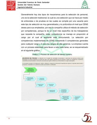Universidad Francisco de Paula Santander
Gestión Del Talento Humano
Ingeniería Industrial
54
Generalmente hay dos tipos de mecanismos para la selección de personal,
uno es la selección tradicional, la cual es una selección que se hace por medio
de entrevistas o de pruebas en las cuales se compite por una vacante pero
este tipo de selección es muy generalizada y no profundiza al nivel que CENS
desea para sus empleados, por eso la compañía utiliza el método de selección
por competencias, porque le da un nivel más específico de los trabajadores
que necesita la compañía, estas competencia se maneja en proporción al
cargo por el cual el aspirante está concursando. La selección por
competencias implementada en CENS comprende 5 competencias generales
para cualquier cargo y 4 para los cargos de alta gerencia. La empresa cuenta
con un proceso elaborado para llevar a cabo esta tarea, se ve esquematizado
en el siguiente gráfico.
Gráfico 7: Proceso de selección de talento humano.
 