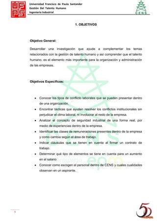 Universidad Francisco de Paula Santander
Gestión Del Talento Humano
Ingeniería Industrial
9
1. OBJETIVOS
Objetivo General:
Desarrollar una investigación que ayude a complementar los temas
relacionados con la gestión de talento humano y así comprender que el talento
humano, es el elemento más importante para la organización y administración
de las empresas.
Objetivos Específicos:
Conocer los tipos de conflicto laborales que se pueden presentar dentro
de una organización.
Encontrar tácticas que ayuden resolver los conflictos institucionales sin
perjudicar el clima laboral, ni involucrar al resto de la empresa.
Analizar el concepto de seguridad industrial de una forma real, por
medio de experiencias dentro de la empresa.
Identificar las clases de remuneraciones presentes dentro de la empresa
y como cambia según el área de trabajo.
Indicar cláusulas que se tienen en cuenta al firmar un contrato de
trabajo.
Determinar qué tipo de elementos se tiene en cuenta para un aumento
en el salario
Conocer como escogen el personal dentro de CENS y cuales cualidades
observan en un aspirante.
 