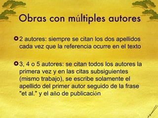 Obras con m ú ltiples autores 2 autores: siempre se citan los dos apellidos cada vez que la referencia ocurre en el texto 3, 4 o 5 autores: se citan todos los autores la primera vez y en las citas subsiguientes (mismo trabajo), se escribe solamente el apellido del primer autor seguido de la frase "et al." y el a ñ o de publicaci ó n  