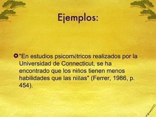Ejemplos: "En estudios psicom é tricos realizados por la Universidad de Connecticut, se ha encontrado que los ni ñ os tienen menos habilidades que las ni ñ as" (Ferrer, 1986, p. 454). 
