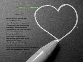 Poema “A Ti”
Quiero cantar con la voz delAlma
elhimno delamor eterno,
quieroabrazar con mi cuerpodeluna
el templodeoro detu almatranquila.
Quiero sentir tu presencia huidiza,
sumergiéndome en la Luz detus caminos,
volar con el ritmo delviento
hacia las alturas delamor,
yentregarme a tipara siempre
en eléxtasis denuestra unión secreta.
Quiero elevarme contigo
más allá delas cumbres terrenales
hasta elreino dela paz ydela armonía,
dondenuestra dichano puedaser perturbadajamás,
unidos porsiempre en Amor inmortal
Renato Alejandro Huerta.
 