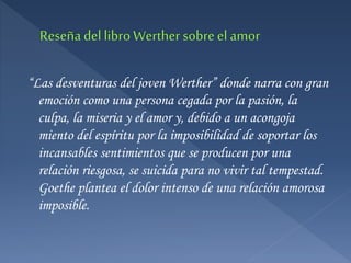 “Las desventuras del joven Werther” donde narra con gran
emoción como una persona cegada por la pasión, la
culpa, la miseria y el amor y, debido a un acongoja
miento del espíritu por la imposibilidad de soportar los
incansables sentimientos que se producen por una
relación riesgosa, se suicida para no vivir tal tempestad.
Goethe plantea el dolor intenso de una relación amorosa
imposible.
 