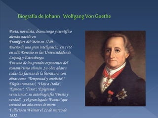 Poeta, novelista, dramaturgo y científico
alemán nacido en
Frankfurt del Mein en 1749.
Dueño de una gran inteligencia, en 1765
estudió Derecho en las Universidades de
Leipzig y Estrasburgo.
Fue uno de los grandes exponentes del
romanticismo alemán. Su obra abarca
todas las facetas de la literatura, con
obras como "Tempestad y arrebato","
Elegías romanas", "Viaje a Italia",
"Egmont", "Tasso", "Epigramas
venecianos", su autobiografía "Poesía y
verdad", y el gran legado "Fausto" que
terminó un año antes de morir.
Falleció en Weimar el 22 de marzo de
1832
 