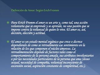  Para Erich Fromm el amor es un arte y, como tal, una acción
voluntaria que se emprende y se aprende, no una pasión que se
impone contra la voluntad de quien lo vive. El amor es, así,
decisión, elección y actitud.
 El amor es un estado mental orgánico que crece o decrece
dependiendo de como se retroalimente ese sentimiento en la
relación de los que componen el núcleo amoroso. La
retroalimentación depende de factores tales como el
comportamiento de la persona amada, sus atributos involuntarios
o por las necesidades particulares de la persona que ama (deseo
sexual, necesidad de compañía, voluntad inconsciente de
ascensión social, aspiración constante de completitud, etc.).
 