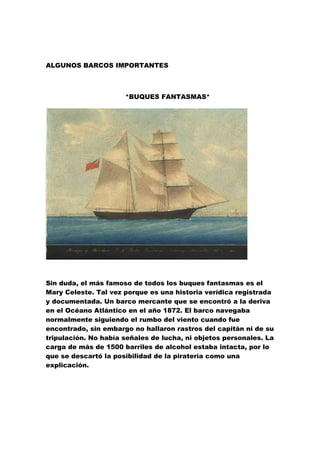 ALGUNOS BARCOS IMPORTANTES



                      *BUQUES FANTASMAS*




Sin duda, el más famoso de todos los buques fantasmas es el
Mary Celeste. Tal vez porque es una historia verídica registrada
y documentada. Un barco mercante que se encontró a la deriva
en el Océano Atlántico en el año 1872. El barco navegaba
normalmente siguiendo el rumbo del viento cuando fue
encontrado, sin embargo no hallaron rastros del capitán ni de su
tripulación. No había señales de lucha, ni objetos personales. La
carga de más de 1500 barriles de alcohol estaba intacta, por lo
que se descartó la posibilidad de la piratería como una
explicación.
 
