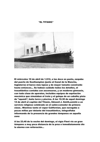 *EL TITANIC*




El miércoles 10 de abril de 1.912, a las doce en punto, zarpaba
del puerto de Southampton (junto al Canal de la Mancha,
Inglaterra) el barco más lujoso y de mayor tamaño construido
hasta entonces... Se habían cuidado todos los detalles, el
trasatlántico contaba con ascensores, y un moderno gimnasio,
con toda clase de aparatos, incluidos equipos de equitación
mecánica que simulaban el trote y el galope de un caballo; pista
de "squash", baño turco y piscina. A las 10.30 de aquel domingo
14 de abril el capitán del Titanic, Edward J. Smith,asistió a un
servicio religioso celebrado en el salón-comedor de primera
clase.. Mientras tanto el vapor Californian, que navegaba a
pocas millas por delante del trasatlántico, telegrafiaba
informando de la presencia de grandes témpanos en aquella
zona

A las 23.40 de la noche del domingo, el vigía Fleet vio un gran
témpano a muy poca distancia de la proa e inmediatamente dio
la alarma con reiteración...
 