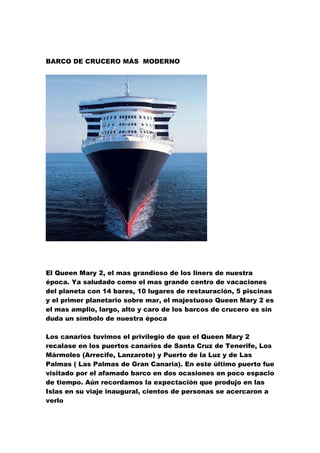 BARCO DE CRUCERO MÁS MODERNO




Es el más largo, más alto, más pesado y más amplio barco construido por el hombre. Es
cinco veces mayor será entregado formalmente por el astillero finlandés STX a la empresa de
turismo norteamericana en la ciudad finlandesa de Turku
El Queen Mary 2, el mas grandioso de los liners de nuestra
época. Ya saludado como el mas grande centro de vacaciones
del planeta con 14 bares, 10 lugares de restauración, 5 piscinas
y el primer planetario sobre mar, el majestuoso Queen Mary 2 es
el mas amplio, largo, alto y caro de los barcos de crucero es sin
duda un símbolo de nuestra época

Los canarios tuvimos el privilegio de que el Queen Mary 2
recalase en los puertos canarios de Santa Cruz de Tenerife, Los
Mármoles (Arrecife, Lanzarote) y Puerto de la Luz y de Las
Palmas ( Las Palmas de Gran Canaria). En este último puerto fue
visitado por el afamado barco en dos ocasiones en poco espacio
de tiempo. Aún recordamos la expectación que produjo en las
Islas en su viaje inaugural, cientos de personas se acercaron a
verlo
 