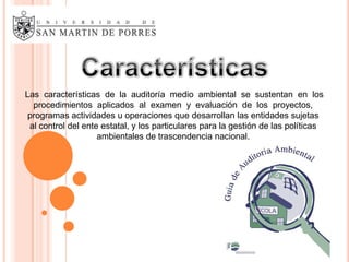 Las características de la auditoría medio ambiental se sustentan en los
  procedimientos aplicados al examen y evaluación de los proyectos,
 programas actividades u operaciones que desarrollan las entidades sujetas
 al control del ente estatal, y los particulares para la gestión de las políticas
                    ambientales de trascendencia nacional.
 