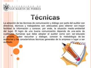 La adopción de las técnicas de comunicación y diálogo por parte del auditor con
directivos, técnicos y trabajadores son adecuadas para obtener con mayor
facilidad la información y conocer, por ende, la situación medio ambiental
del lugar. El logro de una buena comunicación depende de una serie de
cualidades humanas que debe adoptar el auditor como son: ser educado
y amable, saber escuchar y dialogar, conocer la metodología de las
auditorías y las características técnicas generales de la empresa o lugar a ser
auditado.
 